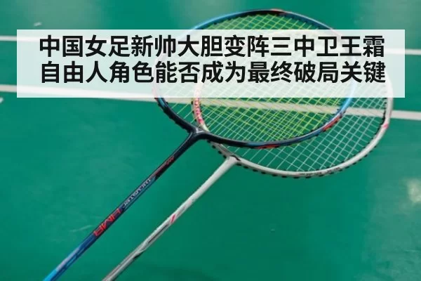 中国女足新帅大胆变阵三中卫王霜自由人角色能否成为最终破局关键