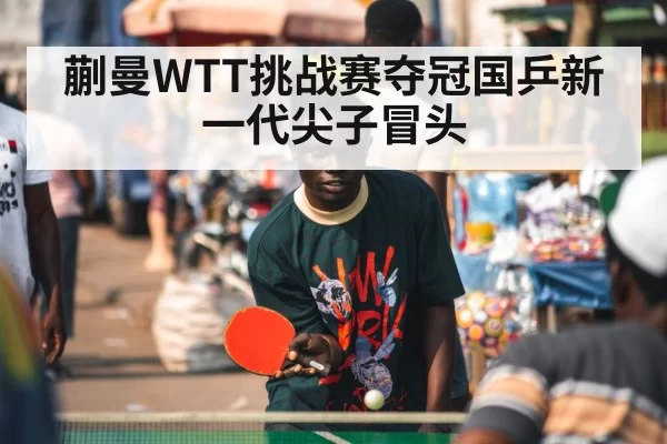 蒯曼WTT挑战赛夺冠国乒新一代尖子冒头