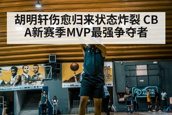 胡明轩伤愈归来状态炸裂 CBA新赛季MVP最强争夺者