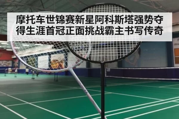 摩托车世锦赛新星阿科斯塔强势夺得生涯首冠正面挑战霸主书写传奇